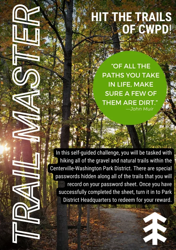 Trail Master: Hit the Trails of CWPD! Quote: "Of all the paths you take in life, make sure a few of them are dirt." -John Muir. In this self-guided program, you will be tasked with hiking all of the gravel and natural trails within the Centerville-Washington Park District. There are special passwords hidden along all of the trails that you will record on your password sheet. Once you have successfully completed the sheet, turn it in to Park District Headquarters to redeem for your reward.