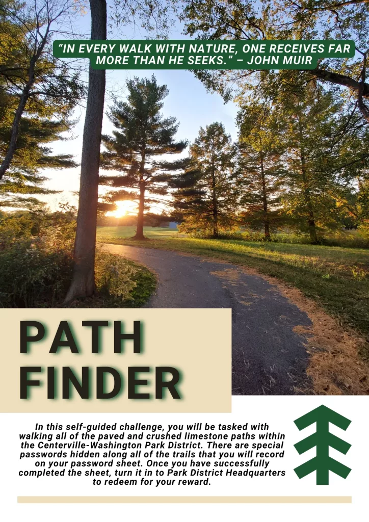Path Finder recording sheet. Quote: "In every walk with nature, one receives far more than he seeks." -John Muir. In this self-guided program, you will be tasked with walking all of the paved and crushed limestone paths within the Centerville-Washington Park District. There are special passwords hidden along all of the trails that you will record on your password sheet. Once you have successfully completed the sheet, turn it in to Park Headquarters to redeem for your prize.